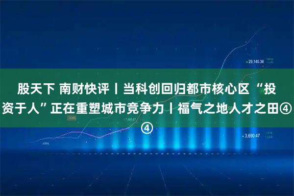 股天下 南财快评丨当科创回归都市核心区 “投资于人”正在重塑城市竞争力丨福气之地人才之田④