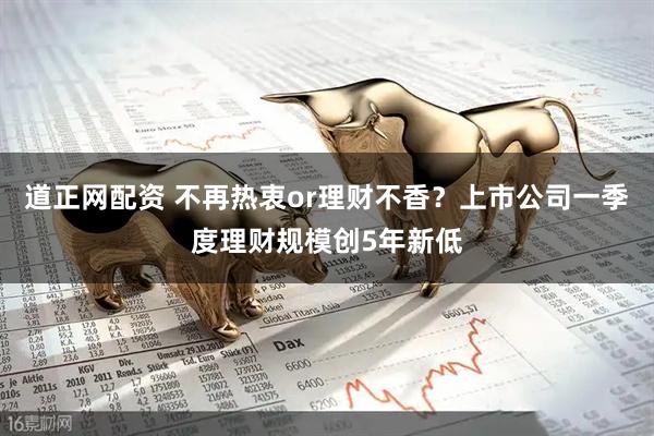 道正网配资 不再热衷or理财不香？上市公司一季度理财规模创5年新低