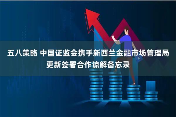五八策略 中国证监会携手新西兰金融市场管理局更新签署合作谅解备忘录