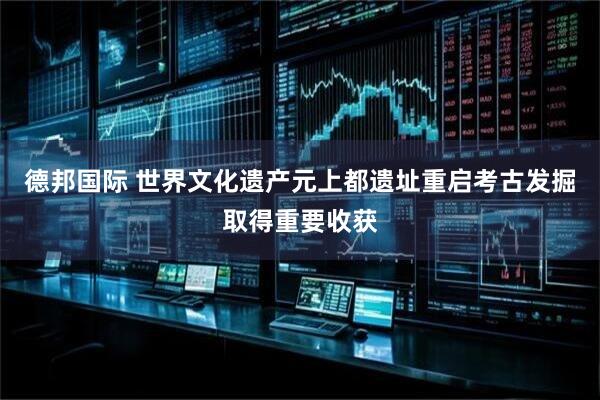 德邦国际 世界文化遗产元上都遗址重启考古发掘取得重要收获