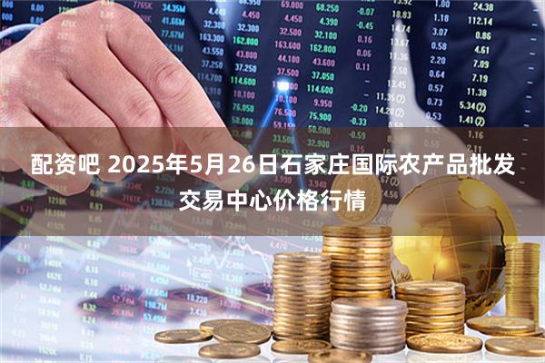 配资吧 2025年5月26日石家庄国际农产品批发交易中心价格行情