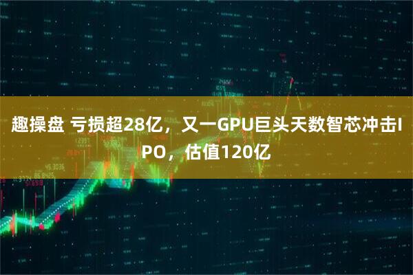 趣操盘 亏损超28亿,又一GPU巨头天数智芯冲击IPO,估值120亿