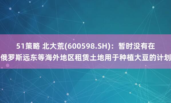 51策略 北大荒(600598.SH)：暂时没有在俄罗斯远东等海外地区租赁土地用于种植大豆的计划
