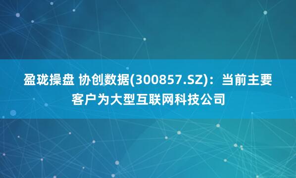 盈珑操盘 协创数据(300857.SZ)：当前主要客户为大型互联网科技公司