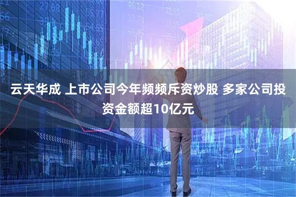 云天华成 上市公司今年频频斥资炒股 多家公司投资金额超10亿元