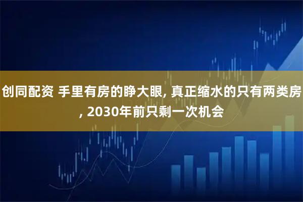 创同配资 手里有房的睁大眼, 真正缩水的只有两类房, 2030年前只剩一次机会